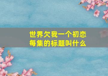 世界欠我一个初恋每集的标题叫什么