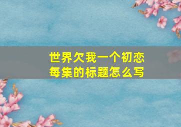 世界欠我一个初恋每集的标题怎么写