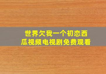 世界欠我一个初恋西瓜视频电视剧免费观看