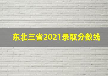 东北三省2021录取分数线