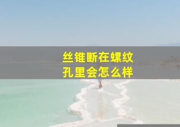 丝锥断在螺纹孔里会怎么样