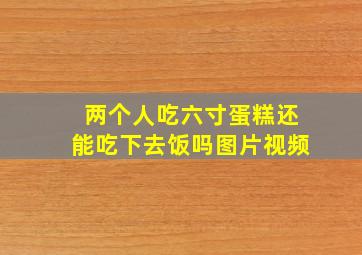 两个人吃六寸蛋糕还能吃下去饭吗图片视频