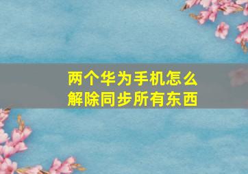 两个华为手机怎么解除同步所有东西