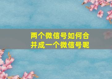 两个微信号如何合并成一个微信号呢