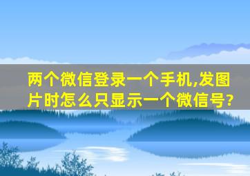 两个微信登录一个手机,发图片时怎么只显示一个微信号?