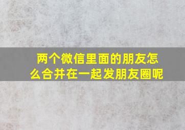 两个微信里面的朋友怎么合并在一起发朋友圈呢