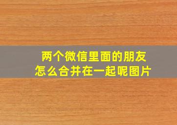 两个微信里面的朋友怎么合并在一起呢图片