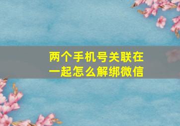 两个手机号关联在一起怎么解绑微信