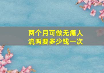 两个月可做无痛人流吗要多少钱一次