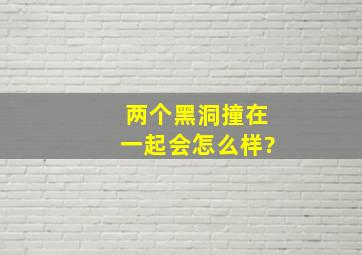 两个黑洞撞在一起会怎么样?