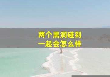 两个黑洞碰到一起会怎么样