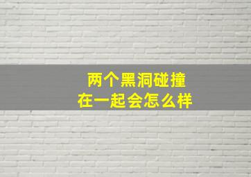 两个黑洞碰撞在一起会怎么样