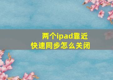 两个ipad靠近快速同步怎么关闭