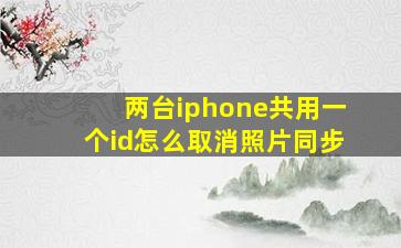 两台iphone共用一个id怎么取消照片同步