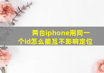 两台iphone用同一个id怎么能互不影响定位