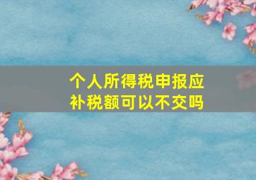 个人所得税申报应补税额可以不交吗