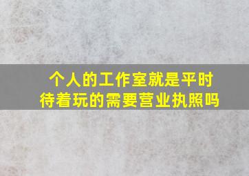 个人的工作室就是平时待着玩的需要营业执照吗