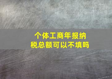 个体工商年报纳税总额可以不填吗