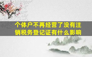 个体户不再经营了没有注销税务登记证有什么影响