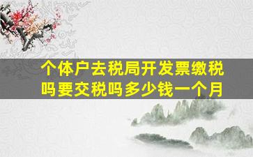 个体户去税局开发票缴税吗要交税吗多少钱一个月