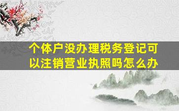 个体户没办理税务登记可以注销营业执照吗怎么办