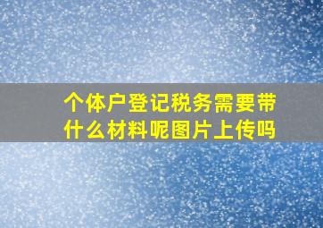 个体户登记税务需要带什么材料呢图片上传吗