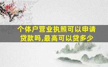 个体户营业执照可以申请贷款吗,最高可以贷多少