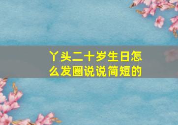 丫头二十岁生日怎么发圈说说简短的