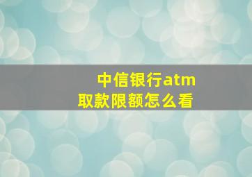 中信银行atm取款限额怎么看