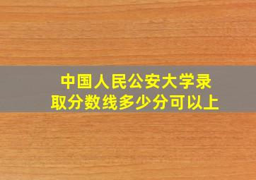 中国人民公安大学录取分数线多少分可以上