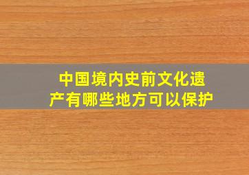 中国境内史前文化遗产有哪些地方可以保护