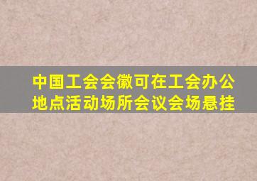 中国工会会徽可在工会办公地点活动场所会议会场悬挂