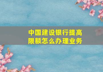 中国建设银行提高限额怎么办理业务