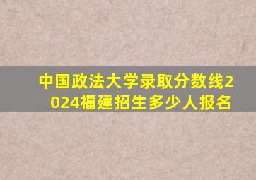 中国政法大学录取分数线2024福建招生多少人报名