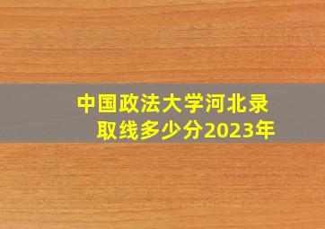 中国政法大学河北录取线多少分2023年