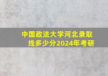 中国政法大学河北录取线多少分2024年考研