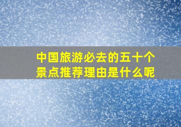 中国旅游必去的五十个景点推荐理由是什么呢