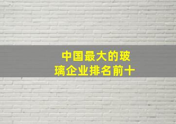 中国最大的玻璃企业排名前十