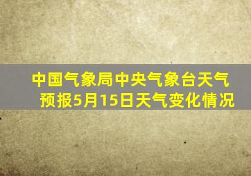 中国气象局中央气象台天气预报5月15日天气变化情况