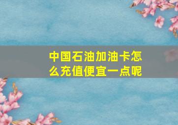 中国石油加油卡怎么充值便宜一点呢