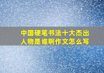 中国硬笔书法十大杰出人物是谁啊作文怎么写