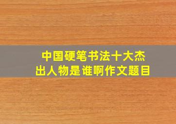 中国硬笔书法十大杰出人物是谁啊作文题目