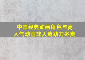 中国经典动画角色与高人气动画非人哉助力冬奥