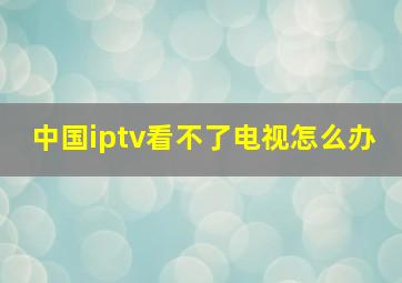 中国iptv看不了电视怎么办