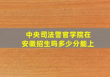 中央司法警官学院在安徽招生吗多少分能上