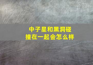 中子星和黑洞碰撞在一起会怎么样