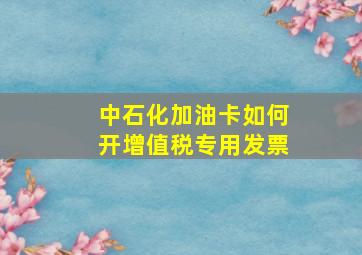 中石化加油卡如何开增值税专用发票