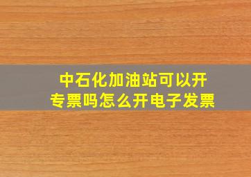 中石化加油站可以开专票吗怎么开电子发票