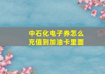 中石化电子券怎么充值到加油卡里面