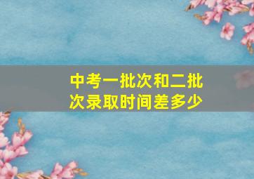 中考一批次和二批次录取时间差多少